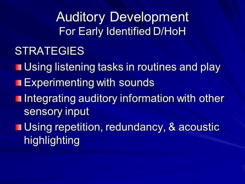 Auditory Development For Early Identified D/HoH STRATEGIES Using listening tasks in routines and play Experimenting with sounds Integrating auditory information with other sensory input Using repetition, redundancy, & acoustic highlighting