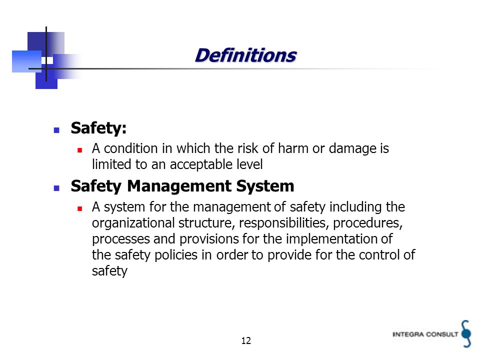 12 Definitions Safety: A condition in which the risk of harm or damage is limited to an acceptable level Safety Management System A system for the management of safety including the organizational structure, responsibilities, procedures, processes and provisions for the implementation of the safety policies in order to provide for the control of safety