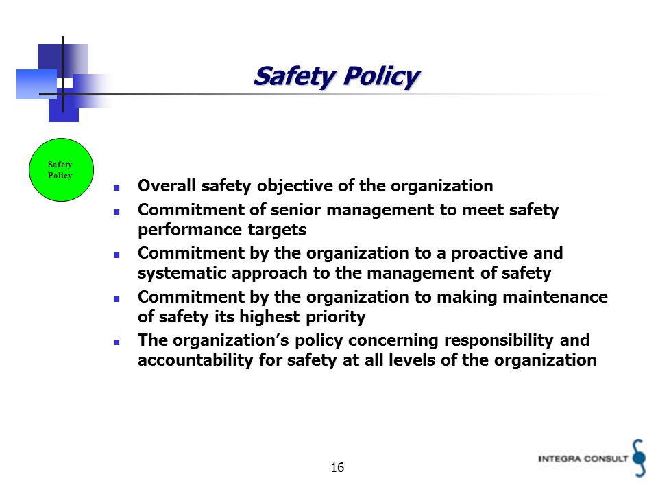 16 Safety Policy Overall safety objective of the organization Commitment of senior management to meet safety performance targets Commitment by the organization to a proactive and systematic approach to the management of safety Commitment by the organization to making maintenance of safety its highest priority The organizations policy concerning responsibility and accountability for safety at all levels of the organization Safety Policy