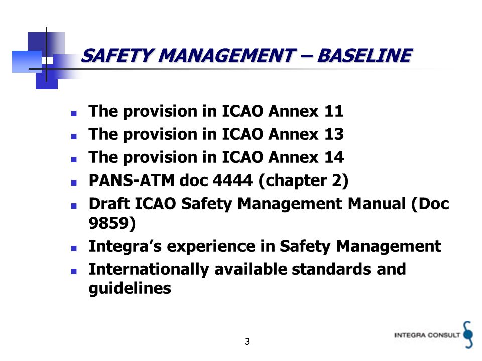 3 SAFETY MANAGEMENT – BASELINE The provision in ICAO Annex 11 The provision in ICAO Annex 13 The provision in ICAO Annex 14 PANS-ATM doc 4444 (chapter 2) Draft ICAO Safety Management Manual (Doc 9859) Integras experience in Safety Management Internationally available standards and guidelines