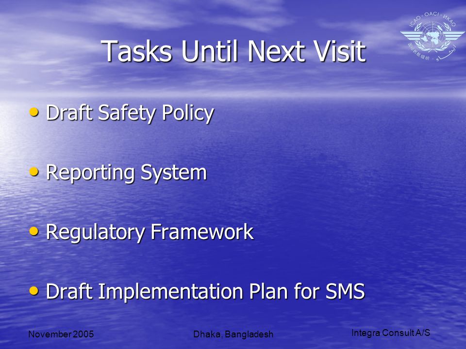 Integra Consult A/S November 2005Dhaka, Bangladesh Tasks Until Next Visit Draft Safety Policy Draft Safety Policy Reporting System Reporting System Regulatory Framework Regulatory Framework Draft Implementation Plan for SMS Draft Implementation Plan for SMS