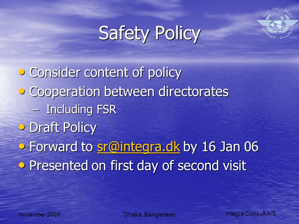 Integra Consult A/S November 2005Dhaka, Bangladesh Safety Policy Consider content of policy Consider content of policy Cooperation between directorates Cooperation between directorates – Including FSR Draft Policy Draft Policy Forward to by 16 Jan 06 Forward to by 16 Jan Presented on first day of second visit Presented on first day of second visit