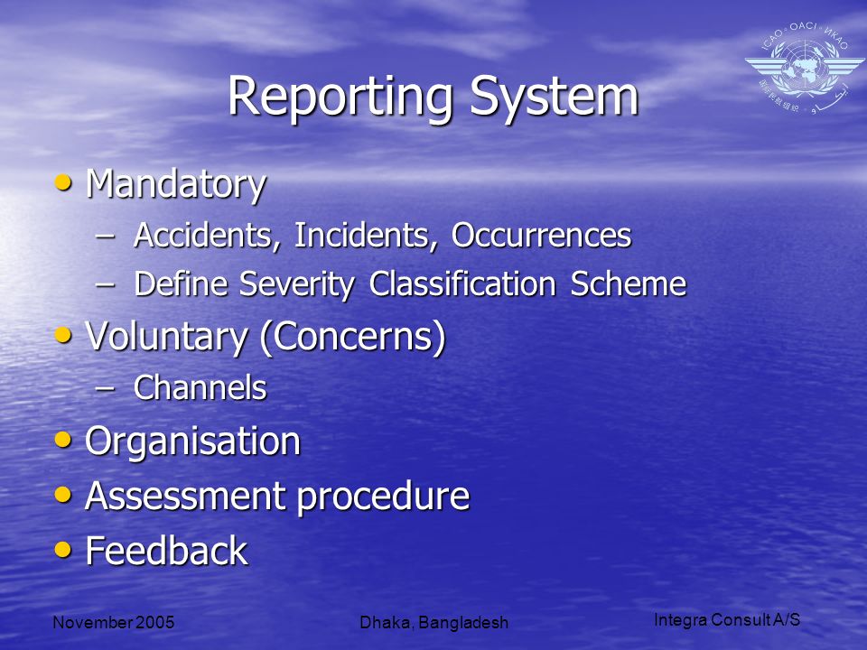 Integra Consult A/S November 2005Dhaka, Bangladesh Reporting System Mandatory Mandatory – Accidents, Incidents, Occurrences – Define Severity Classification Scheme Voluntary (Concerns) Voluntary (Concerns) – Channels Organisation Organisation Assessment procedure Assessment procedure Feedback Feedback