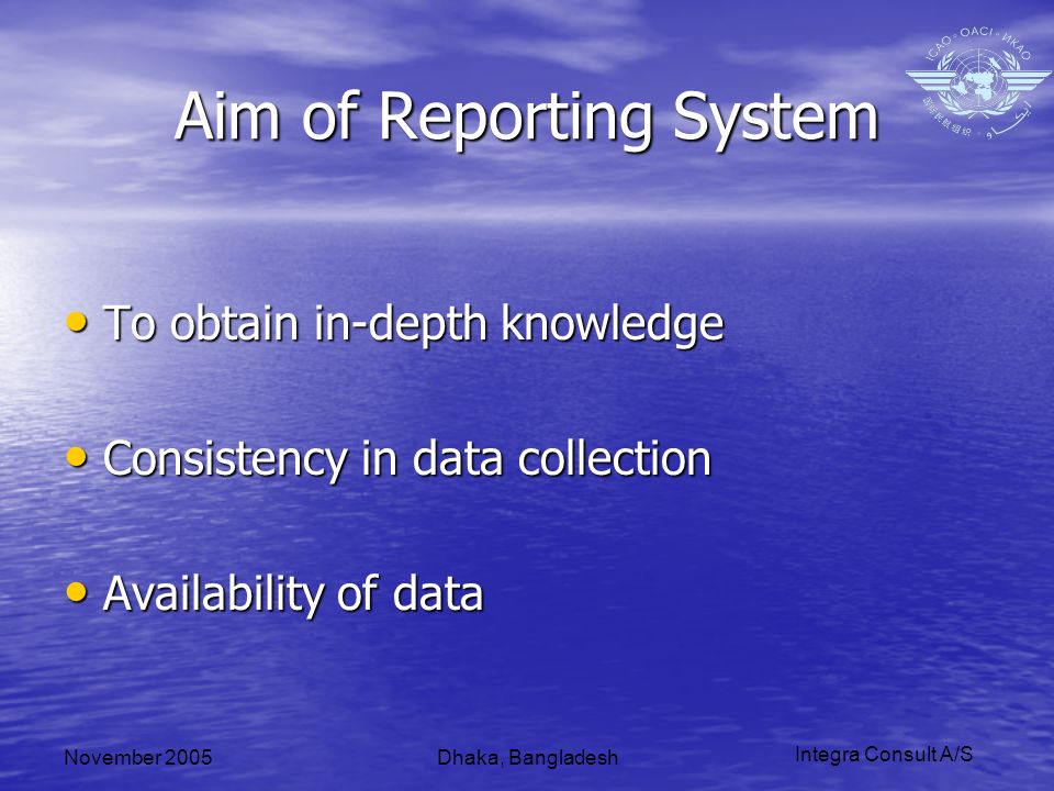 Integra Consult A/S November 2005Dhaka, Bangladesh Aim of Reporting System To obtain in-depth knowledge To obtain in-depth knowledge Consistency in data collection Consistency in data collection Availability of data Availability of data