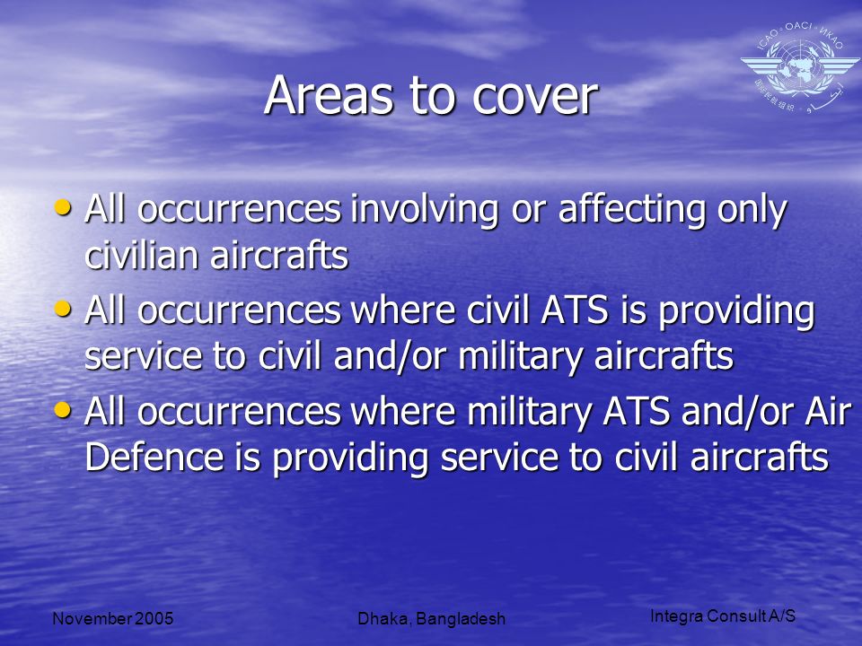 Integra Consult A/S November 2005Dhaka, Bangladesh Areas to cover All occurrences involving or affecting only civilian aircrafts All occurrences involving or affecting only civilian aircrafts All occurrences where civil ATS is providing service to civil and/or military aircrafts All occurrences where civil ATS is providing service to civil and/or military aircrafts All occurrences where military ATS and/or Air Defence is providing service to civil aircrafts All occurrences where military ATS and/or Air Defence is providing service to civil aircrafts