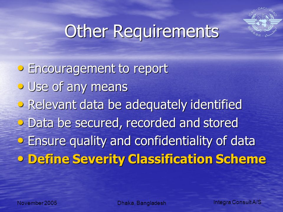 Integra Consult A/S November 2005Dhaka, Bangladesh Other Requirements Encouragement to report Encouragement to report Use of any means Use of any means Relevant data be adequately identified Relevant data be adequately identified Data be secured, recorded and stored Data be secured, recorded and stored Ensure quality and confidentiality of data Ensure quality and confidentiality of data Define Severity Classification Scheme Define Severity Classification Scheme