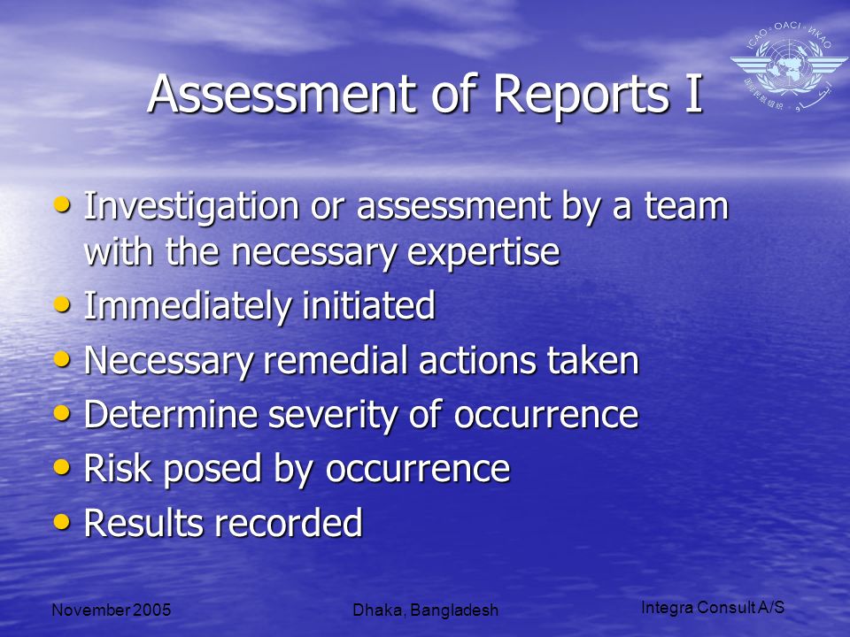 Integra Consult A/S November 2005Dhaka, Bangladesh Assessment of Reports I Investigation or assessment by a team with the necessary expertise Investigation or assessment by a team with the necessary expertise Immediately initiated Immediately initiated Necessary remedial actions taken Necessary remedial actions taken Determine severity of occurrence Determine severity of occurrence Risk posed by occurrence Risk posed by occurrence Results recorded Results recorded