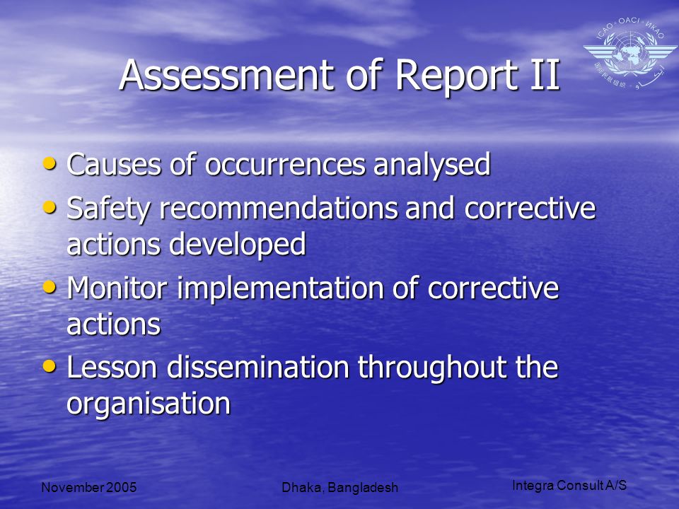Integra Consult A/S November 2005Dhaka, Bangladesh Assessment of Report II Causes of occurrences analysed Causes of occurrences analysed Safety recommendations and corrective actions developed Safety recommendations and corrective actions developed Monitor implementation of corrective actions Monitor implementation of corrective actions Lesson dissemination throughout the organisation Lesson dissemination throughout the organisation