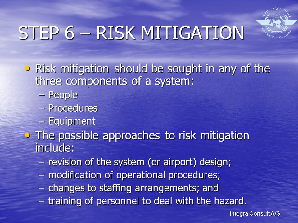 Integra Consult A/S STEP 6 – RISK MITIGATION Risk mitigation should be sought in any of the three components of a system: Risk mitigation should be sought in any of the three components of a system: –People –Procedures –Equipment The possible approaches to risk mitigation include: The possible approaches to risk mitigation include: –revision of the system (or airport) design; –modification of operational procedures; –changes to staffing arrangements; and –training of personnel to deal with the hazard.