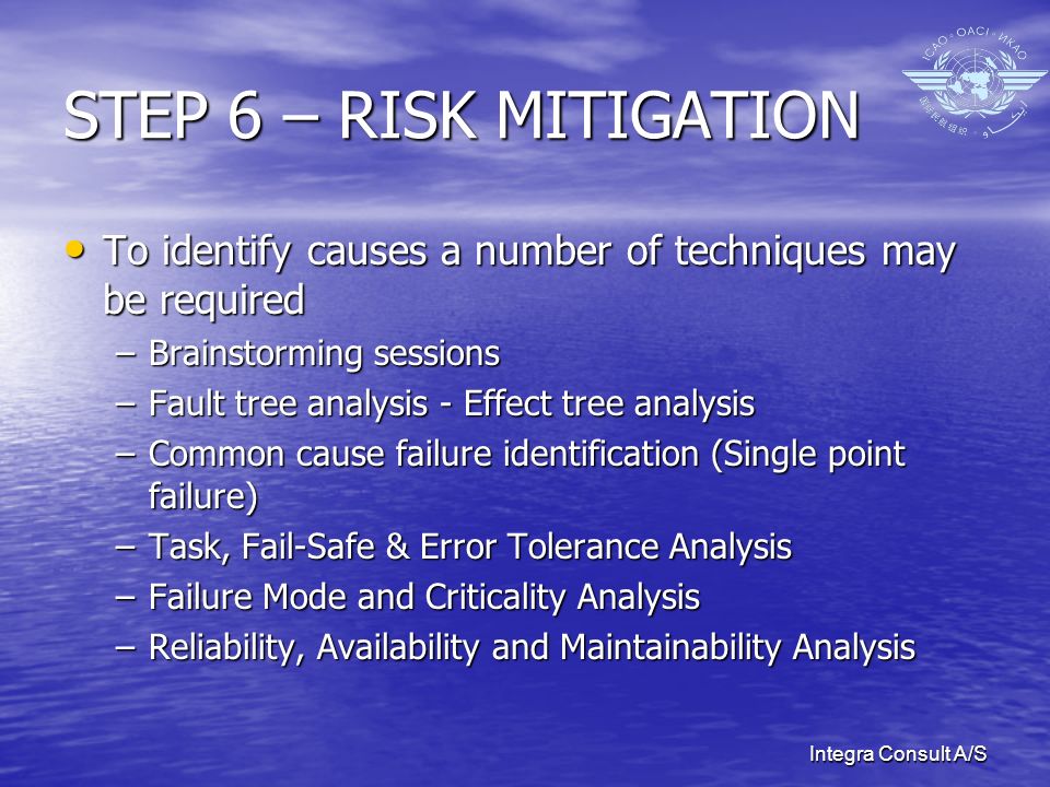 Integra Consult A/S STEP 6 – RISK MITIGATION To identify causes a number of techniques may be required To identify causes a number of techniques may be required –Brainstorming sessions –Fault tree analysis - Effect tree analysis –Common cause failure identification (Single point failure) –Task, Fail-Safe & Error Tolerance Analysis –Failure Mode and Criticality Analysis –Reliability, Availability and Maintainability Analysis