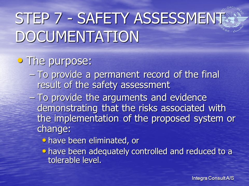 Integra Consult A/S STEP 7 - SAFETY ASSESSMENT DOCUMENTATION The purpose: The purpose: –To provide a permanent record of the final result of the safety assessment –To provide the arguments and evidence demonstrating that the risks associated with the implementation of the proposed system or change: have been eliminated, or have been eliminated, or have been adequately controlled and reduced to a tolerable level.