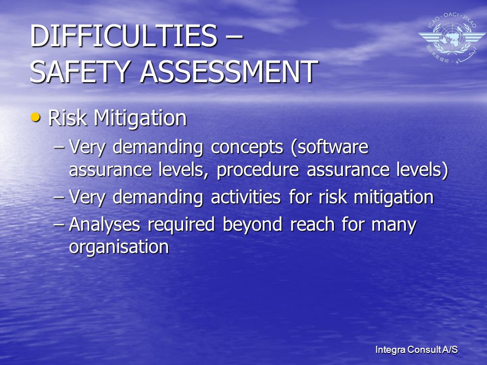 Integra Consult A/S DIFFICULTIES – SAFETY ASSESSMENT Risk Mitigation Risk Mitigation –Very demanding concepts (software assurance levels, procedure assurance levels) –Very demanding activities for risk mitigation –Analyses required beyond reach for many organisation