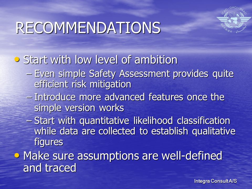 Integra Consult A/S RECOMMENDATIONS Start with low level of ambition Start with low level of ambition –Even simple Safety Assessment provides quite efficient risk mitigation –Introduce more advanced features once the simple version works –Start with quantitative likelihood classification while data are collected to establish qualitative figures Make sure assumptions are well-defined and traced Make sure assumptions are well-defined and traced