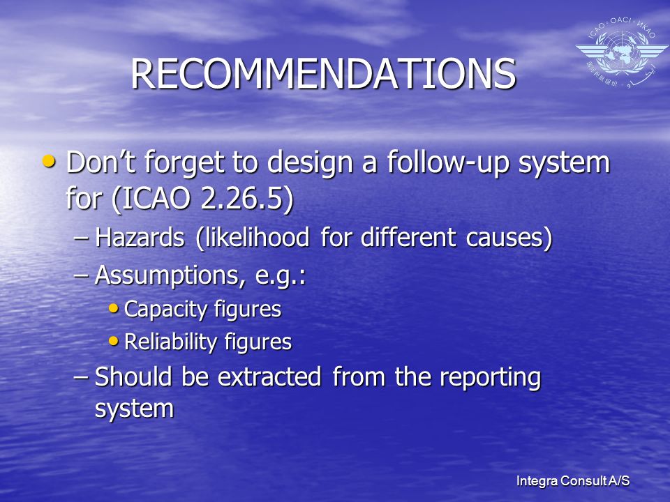 Integra Consult A/S RECOMMENDATIONS Dont forget to design a follow-up system for (ICAO ) Dont forget to design a follow-up system for (ICAO ) –Hazards (likelihood for different causes) –Assumptions, e.g.: Capacity figures Capacity figures Reliability figures Reliability figures –Should be extracted from the reporting system