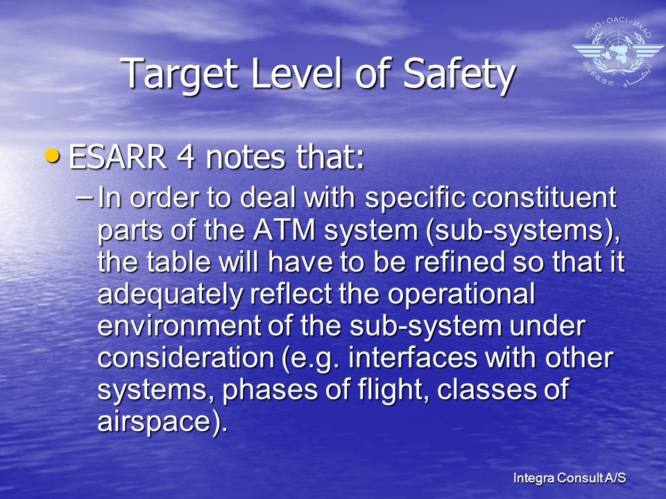 Integra Consult A/S Target Level of Safety ESARR 4 notes that: ESARR 4 notes that: – In order to deal with specific constituent parts of the ATM system (sub-systems), the table will have to be refined so that it adequately reflect the operational environment of the sub-system under consideration (e.g.
