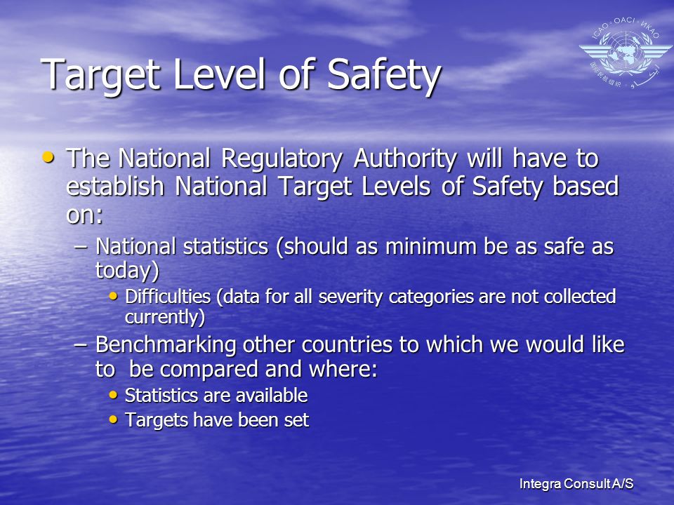 Integra Consult A/S Target Level of Safety The National Regulatory Authority will have to establish National Target Levels of Safety based on: The National Regulatory Authority will have to establish National Target Levels of Safety based on: –National statistics (should as minimum be as safe as today) Difficulties (data for all severity categories are not collected currently) Difficulties (data for all severity categories are not collected currently) –Benchmarking other countries to which we would like to be compared and where: Statistics are available Statistics are available Targets have been set Targets have been set