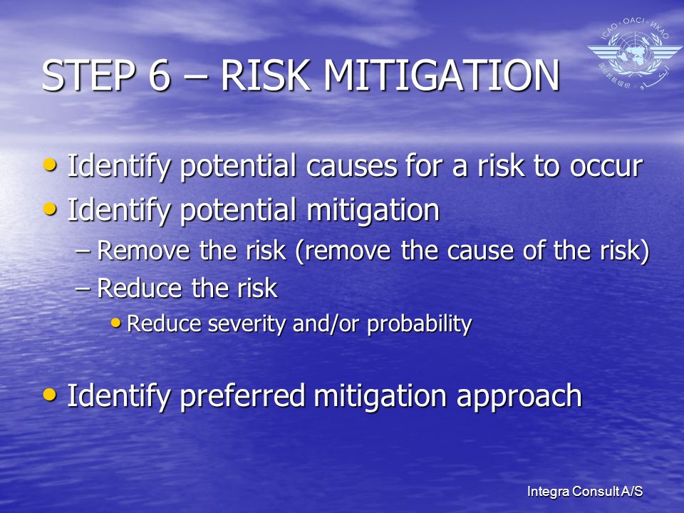 Integra Consult A/S STEP 6 – RISK MITIGATION Identify potential causes for a risk to occur Identify potential causes for a risk to occur Identify potential mitigation Identify potential mitigation –Remove the risk (remove the cause of the risk) –Reduce the risk Reduce severity and/or probability Reduce severity and/or probability Identify preferred mitigation approach Identify preferred mitigation approach