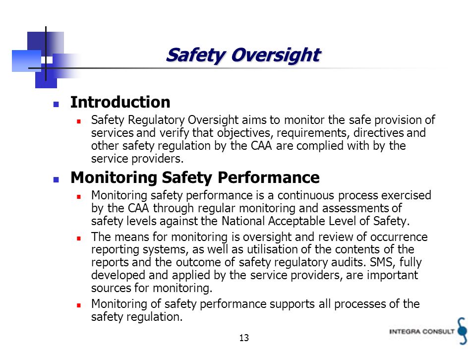 13 Safety Oversight Introduction Safety Regulatory Oversight aims to monitor the safe provision of services and verify that objectives, requirements, directives and other safety regulation by the CAA are complied with by the service providers.
