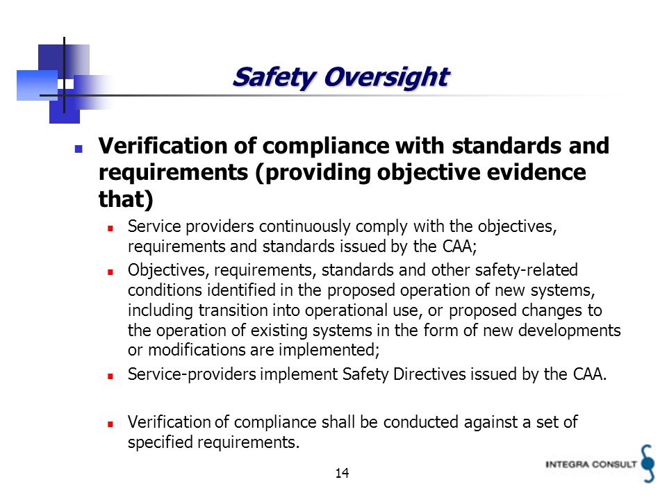 14 Safety Oversight Verification of compliance with standards and requirements (providing objective evidence that) Service providers continuously comply with the objectives, requirements and standards issued by the CAA; Objectives, requirements, standards and other safety-related conditions identified in the proposed operation of new systems, including transition into operational use, or proposed changes to the operation of existing systems in the form of new developments or modifications are implemented; Service-providers implement Safety Directives issued by the CAA.