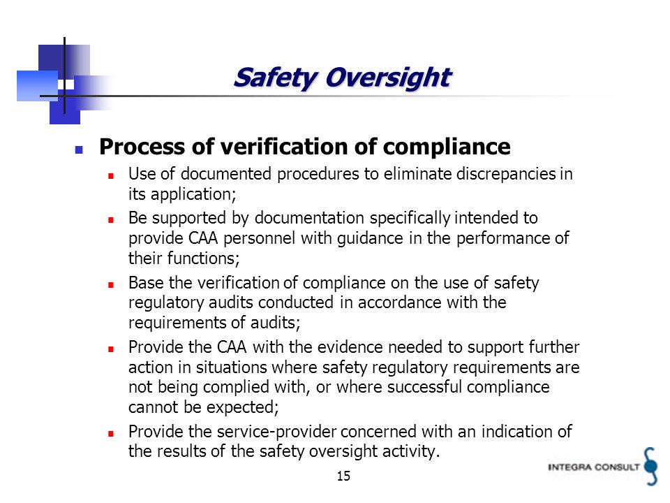 15 Safety Oversight Process of verification of compliance Use of documented procedures to eliminate discrepancies in its application; Be supported by documentation specifically intended to provide CAA personnel with guidance in the performance of their functions; Base the verification of compliance on the use of safety regulatory audits conducted in accordance with the requirements of audits; Provide the CAA with the evidence needed to support further action in situations where safety regulatory requirements are not being complied with, or where successful compliance cannot be expected; Provide the service-provider concerned with an indication of the results of the safety oversight activity.
