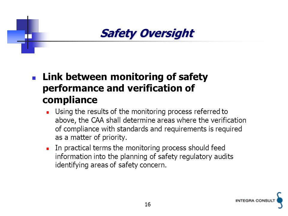 16 Safety Oversight Link between monitoring of safety performance and verification of compliance Using the results of the monitoring process referred to above, the CAA shall determine areas where the verification of compliance with standards and requirements is required as a matter of priority.