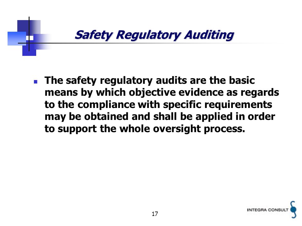 17 Safety Regulatory Auditing The safety regulatory audits are the basic means by which objective evidence as regards to the compliance with specific requirements may be obtained and shall be applied in order to support the whole oversight process.