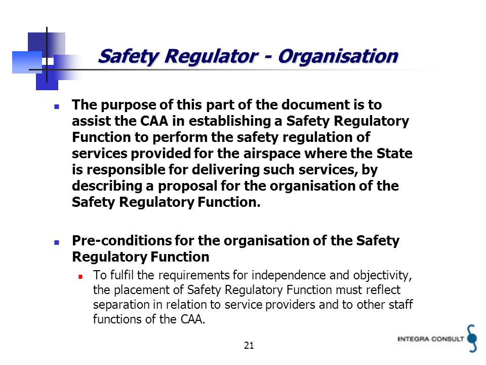 21 Safety Regulator - Organisation The purpose of this part of the document is to assist the CAA in establishing a Safety Regulatory Function to perform the safety regulation of services provided for the airspace where the State is responsible for delivering such services, by describing a proposal for the organisation of the Safety Regulatory Function.