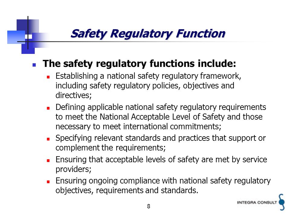 8 Safety Regulatory Function The safety regulatory functions include: Establishing a national safety regulatory framework, including safety regulatory policies, objectives and directives; Defining applicable national safety regulatory requirements to meet the National Acceptable Level of Safety and those necessary to meet international commitments; Specifying relevant standards and practices that support or complement the requirements; Ensuring that acceptable levels of safety are met by service providers; Ensuring ongoing compliance with national safety regulatory objectives, requirements and standards.