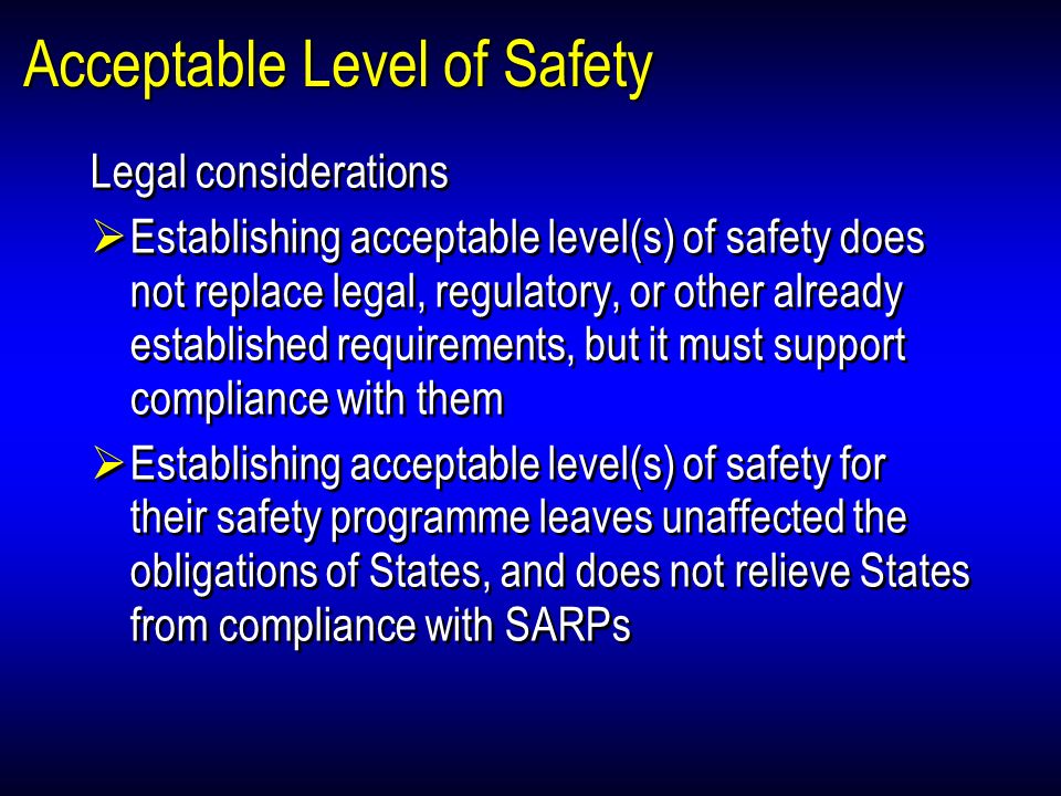 Acceptable Level of Safety Legal considerations Establishing acceptable level(s) of safety does not replace legal, regulatory, or other already established requirements, but it must support compliance with them Establishing acceptable level(s) of safety for their safety programme leaves unaffected the obligations of States, and does not relieve States from compliance with SARPs Legal considerations Establishing acceptable level(s) of safety does not replace legal, regulatory, or other already established requirements, but it must support compliance with them Establishing acceptable level(s) of safety for their safety programme leaves unaffected the obligations of States, and does not relieve States from compliance with SARPs