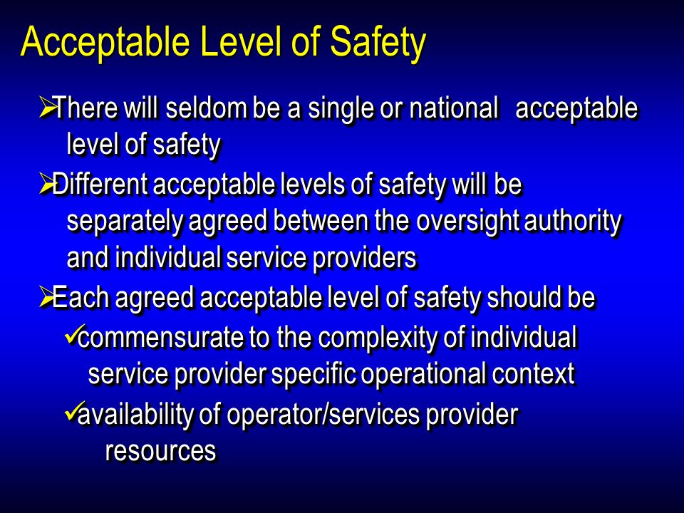 Acceptable Level of Safety There will seldom be a single or national acceptable level of safety There will seldom be a single or national acceptable level of safety Different acceptable levels of safety will be separately agreed between the oversight authority and individual service providers Different acceptable levels of safety will be separately agreed between the oversight authority and individual service providers Each agreed acceptable level of safety should be Each agreed acceptable level of safety should be commensurate to the complexity of individual service provider specific operational context commensurate to the complexity of individual service provider specific operational context availability of operator/services provider resources availability of operator/services provider resources There will seldom be a single or national acceptable level of safety There will seldom be a single or national acceptable level of safety Different acceptable levels of safety will be separately agreed between the oversight authority and individual service providers Different acceptable levels of safety will be separately agreed between the oversight authority and individual service providers Each agreed acceptable level of safety should be Each agreed acceptable level of safety should be commensurate to the complexity of individual service provider specific operational context commensurate to the complexity of individual service provider specific operational context availability of operator/services provider resources availability of operator/services provider resources