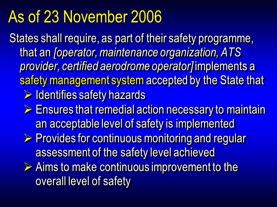 As of 23 November 2006 States shall require, as part of their safety programme, that an [operator, maintenance organization, ATS provider, certified aerodrome operator] implements a safety management system accepted by the State that Identifies safety hazards Identifies safety hazards Ensures that remedial action necessary to maintain an acceptable level of safety is implemented Ensures that remedial action necessary to maintain an acceptable level of safety is implemented Provides for continuous monitoring and regular assessment of the safety level achieved Provides for continuous monitoring and regular assessment of the safety level achieved Aims to make continuous improvement to the overall level of safety Aims to make continuous improvement to the overall level of safety States shall require, as part of their safety programme, that an [operator, maintenance organization, ATS provider, certified aerodrome operator] implements a safety management system accepted by the State that Identifies safety hazards Identifies safety hazards Ensures that remedial action necessary to maintain an acceptable level of safety is implemented Ensures that remedial action necessary to maintain an acceptable level of safety is implemented Provides for continuous monitoring and regular assessment of the safety level achieved Provides for continuous monitoring and regular assessment of the safety level achieved Aims to make continuous improvement to the overall level of safety Aims to make continuous improvement to the overall level of safety