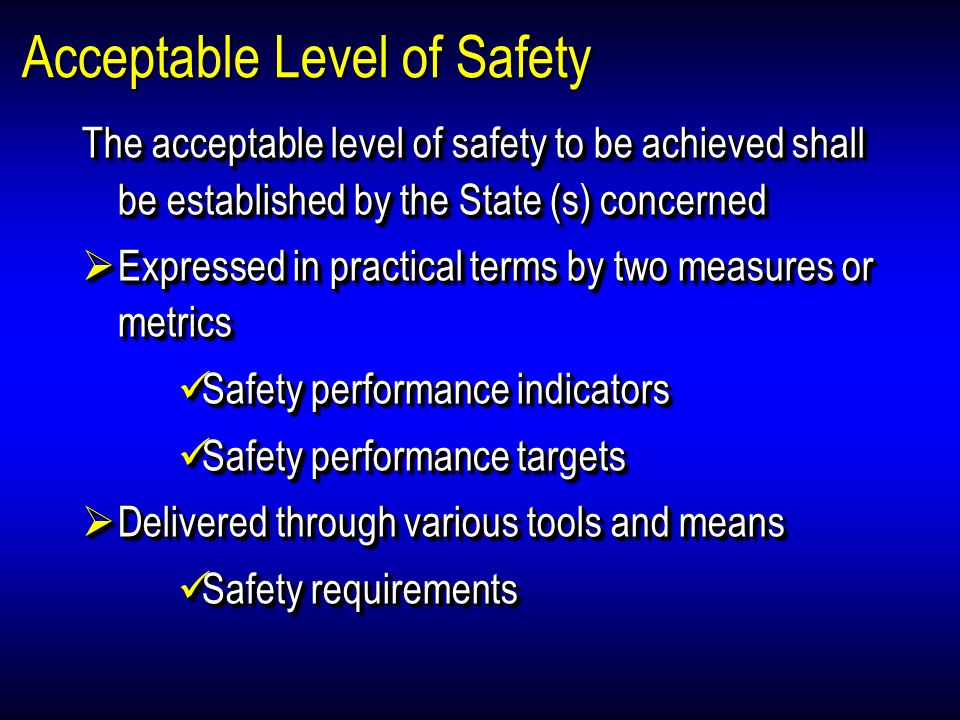 Acceptable Level of Safety The acceptable level of safety to be achieved shall be established by the State (s) concerned Expressed in practical terms by two measures or metrics Expressed in practical terms by two measures or metrics Safety performance indicators Safety performance indicators Safety performance targets Safety performance targets Delivered through various tools and means Delivered through various tools and means Safety requirements Safety requirements The acceptable level of safety to be achieved shall be established by the State (s) concerned Expressed in practical terms by two measures or metrics Expressed in practical terms by two measures or metrics Safety performance indicators Safety performance indicators Safety performance targets Safety performance targets Delivered through various tools and means Delivered through various tools and means Safety requirements Safety requirements