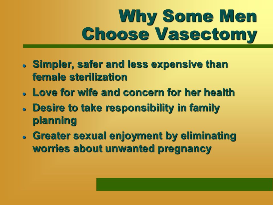 Why Some Men Choose Vasectomy l Simpler, safer and less expensive than female sterilization l Love for wife and concern for her health l Desire to take responsibility in family planning l Greater sexual enjoyment by eliminating worries about unwanted pregnancy