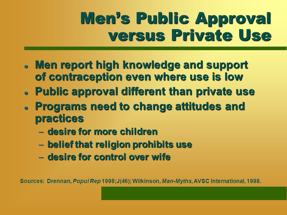 Mens Public Approval versus Private Use l Men report high knowledge and support of contraception even where use is low l Public approval different than private use l Programs need to change attitudes and practices desire for more children desire for more children belief that religion prohibits use belief that religion prohibits use desire for control over wife desire for control over wife Sources: Drennan, Popul Rep 1998;J(46); Wilkinson, Man-Myths, AVSC International, 1998.