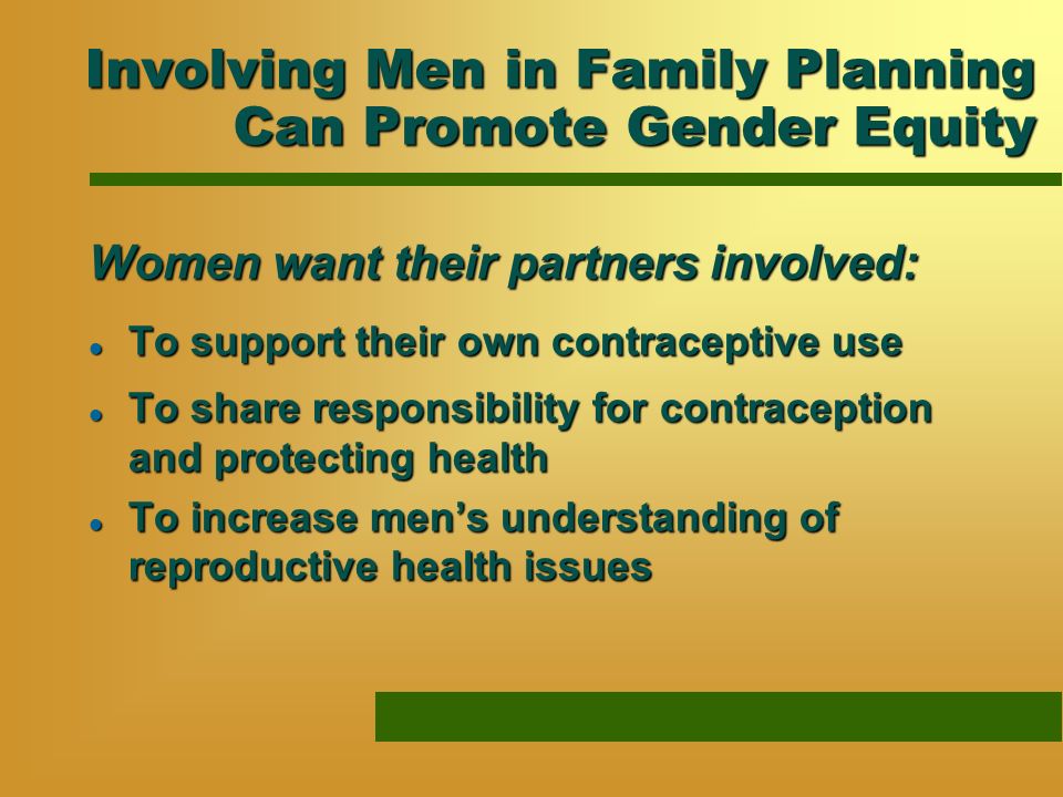 Involving Men in Family Planning Can Promote Gender Equity Women want their partners involved: l To support their own contraceptive use l To share responsibility for contraception and protecting health l To increase mens understanding of reproductive health issues