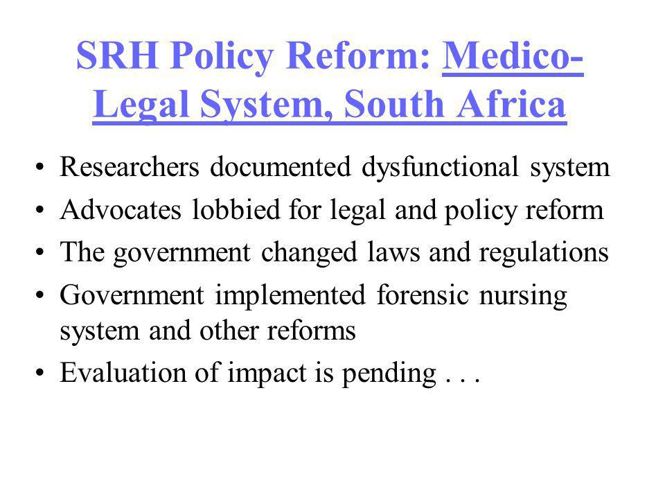 SRH Policy Reform: Medico- Legal System, South Africa Researchers documented dysfunctional system Advocates lobbied for legal and policy reform The government changed laws and regulations Government implemented forensic nursing system and other reforms Evaluation of impact is pending...