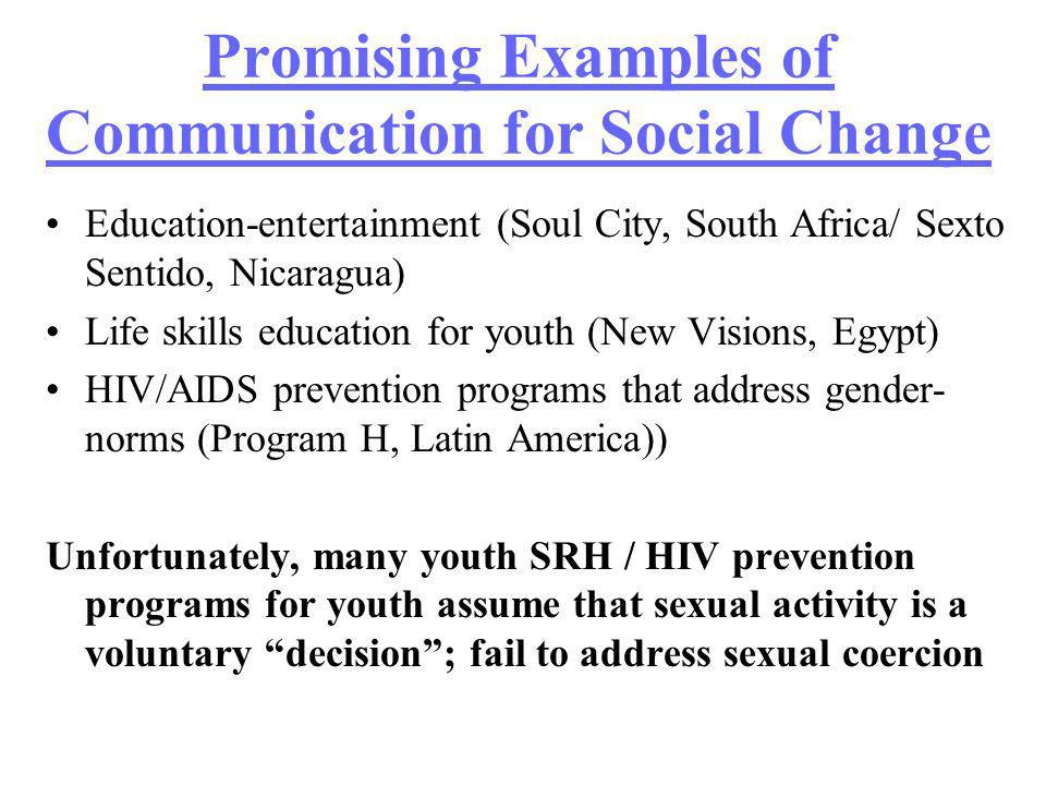 Promising Examples of Communication for Social Change Education-entertainment (Soul City, South Africa/ Sexto Sentido, Nicaragua) Life skills education for youth (New Visions, Egypt) HIV/AIDS prevention programs that address gender- norms (Program H, Latin America)) Unfortunately, many youth SRH / HIV prevention programs for youth assume that sexual activity is a voluntary decision; fail to address sexual coercion