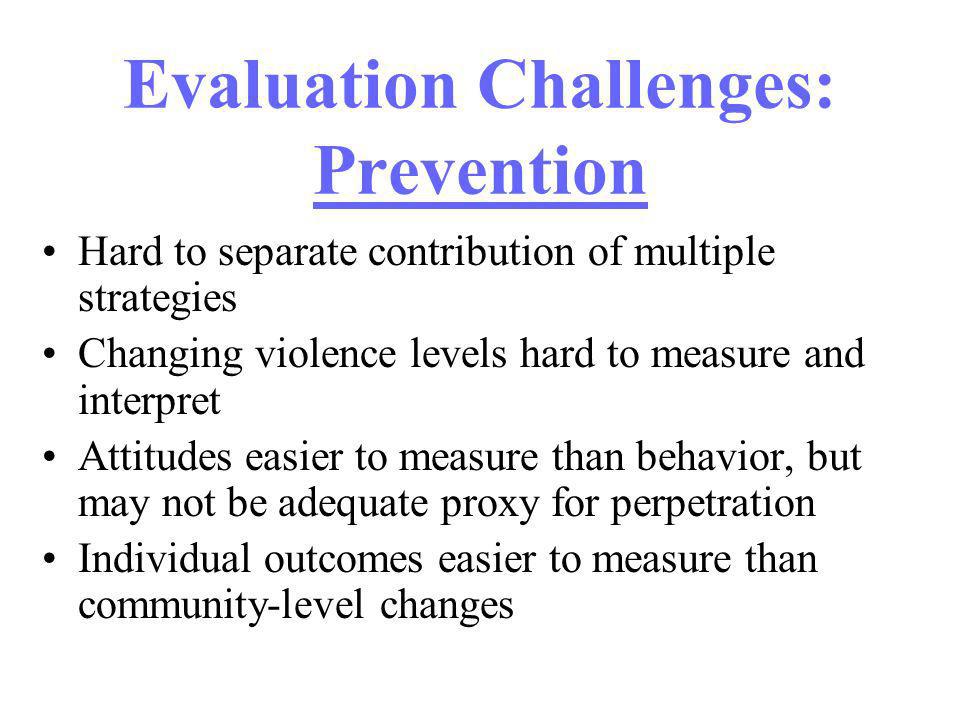 Evaluation Challenges: Prevention Hard to separate contribution of multiple strategies Changing violence levels hard to measure and interpret Attitudes easier to measure than behavior, but may not be adequate proxy for perpetration Individual outcomes easier to measure than community-level changes