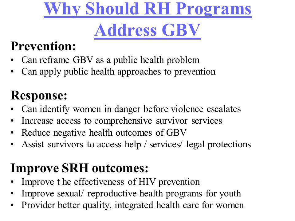 Why Should RH Programs Address GBV Prevention: Can reframe GBV as a public health problem Can apply public health approaches to prevention Response: Can identify women in danger before violence escalates Increase access to comprehensive survivor services Reduce negative health outcomes of GBV Assist survivors to access help / services/ legal protections Improve SRH outcomes: Improve t he effectiveness of HIV prevention Improve sexual/ reproductive health programs for youth Provider better quality, integrated health care for women