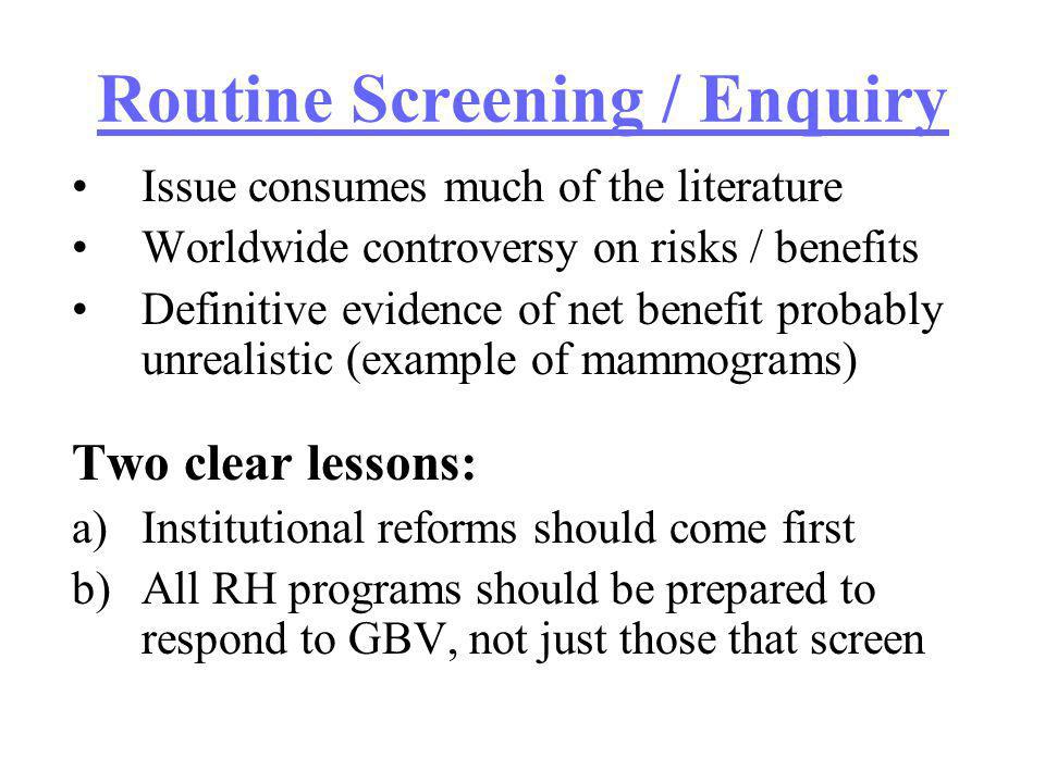 Routine Screening / Enquiry Issue consumes much of the literature Worldwide controversy on risks / benefits Definitive evidence of net benefit probably unrealistic (example of mammograms) Two clear lessons: a)Institutional reforms should come first b)All RH programs should be prepared to respond to GBV, not just those that screen