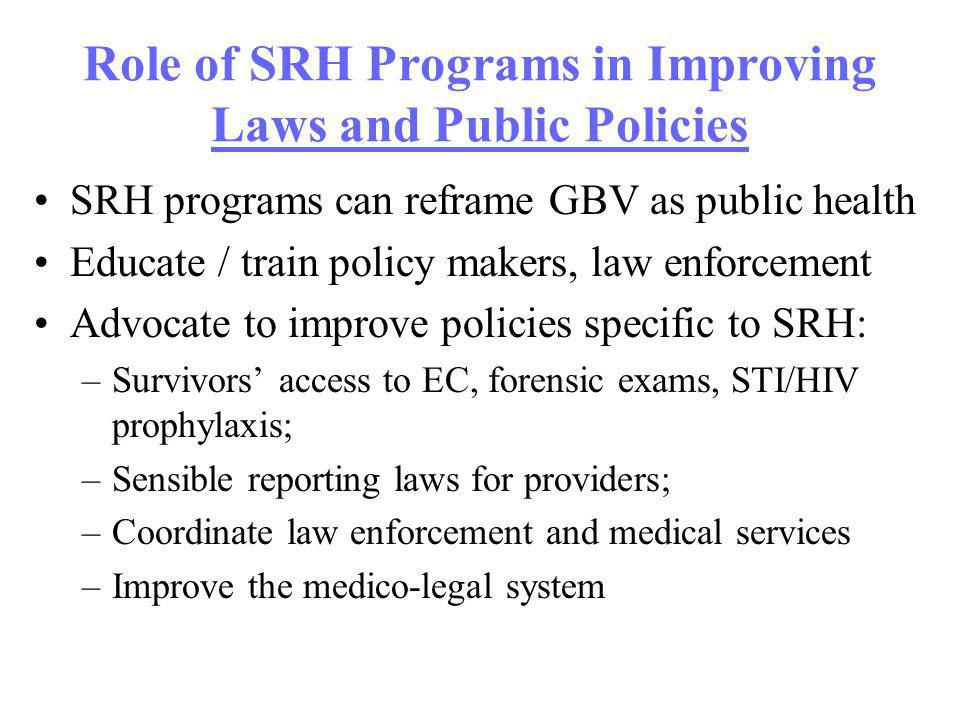 Role of SRH Programs in Improving Laws and Public Policies SRH programs can reframe GBV as public health Educate / train policy makers, law enforcement Advocate to improve policies specific to SRH: –Survivors access to EC, forensic exams, STI/HIV prophylaxis; –Sensible reporting laws for providers; –Coordinate law enforcement and medical services –Improve the medico-legal system
