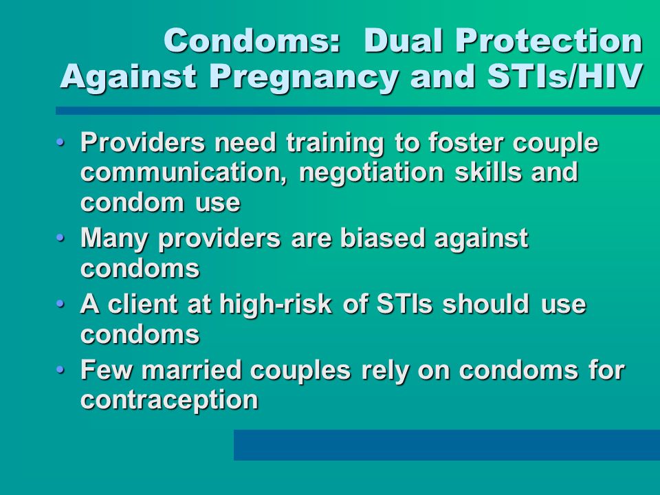 Condoms: Dual Protection Against Pregnancy and STIs/HIV Providers need training to foster couple communication, negotiation skills and condom useProviders need training to foster couple communication, negotiation skills and condom use Many providers are biased against condomsMany providers are biased against condoms A client at high-risk of STIs should use condomsA client at high-risk of STIs should use condoms Few married couples rely on condoms for contraceptionFew married couples rely on condoms for contraception