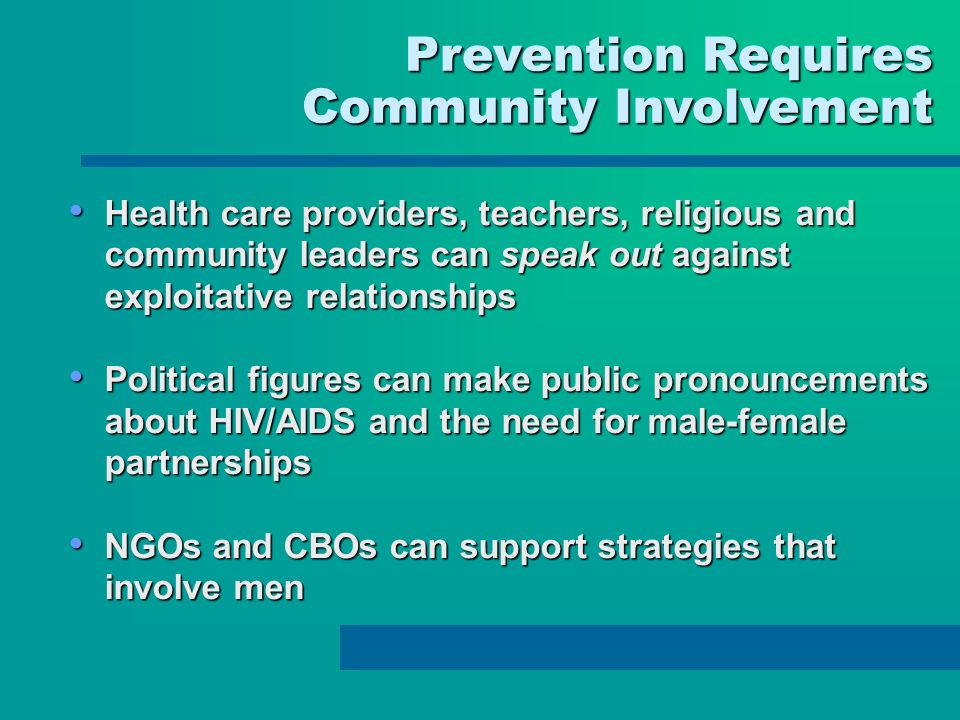 Prevention Requires Prevention Requires Community Involvement Health care providers, teachers, religious and community leaders can speak out against exploitative relationships Health care providers, teachers, religious and community leaders can speak out against exploitative relationships Political figures can make public pronouncements about HIV/AIDS and the need for male-female partnerships Political figures can make public pronouncements about HIV/AIDS and the need for male-female partnerships NGOs and CBOs can support strategies that involve men NGOs and CBOs can support strategies that involve men
