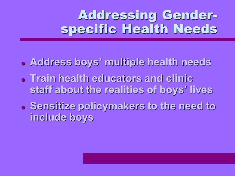 Addressing Gender- specific Health Needs Address boys multiple health needs Address boys multiple health needs Train health educators and clinic staff about the realities of boys lives Train health educators and clinic staff about the realities of boys lives Sensitize policymakers to the need to include boys Sensitize policymakers to the need to include boys