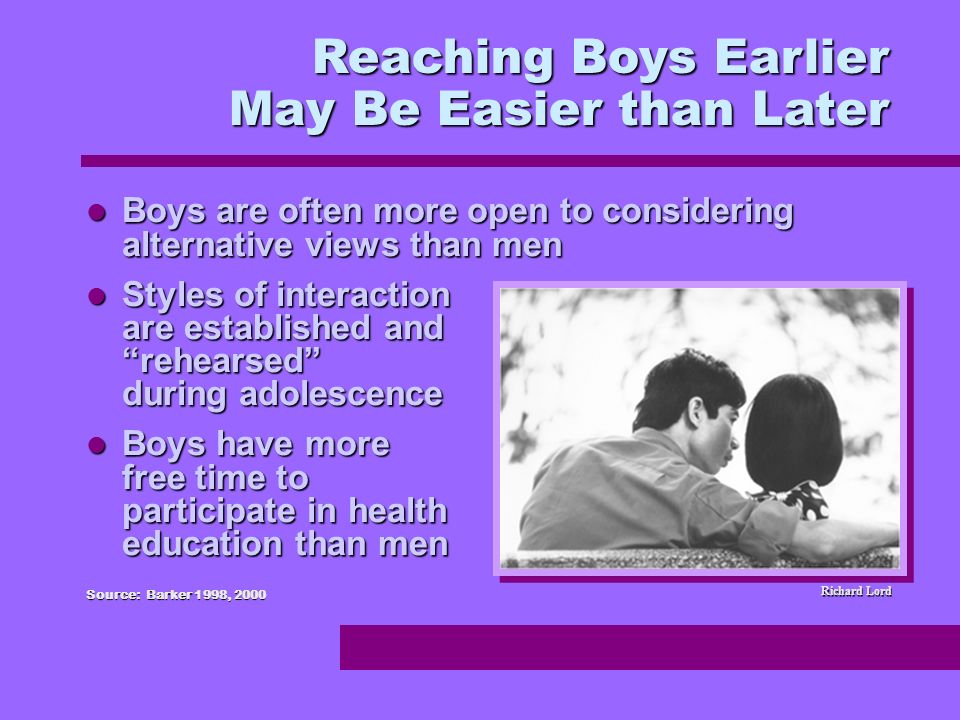 Boys are often more open to considering alternative views than men Boys are often more open to considering alternative views than men Styles of interaction are established and rehearsed during adolescence Styles of interaction are established and rehearsed during adolescence Boys have more free time to participate in health education than men Boys have more free time to participate in health education than men Source: Barker 1998, 2000 Reaching Boys Earlier May Be Easier than Later Richard Lord