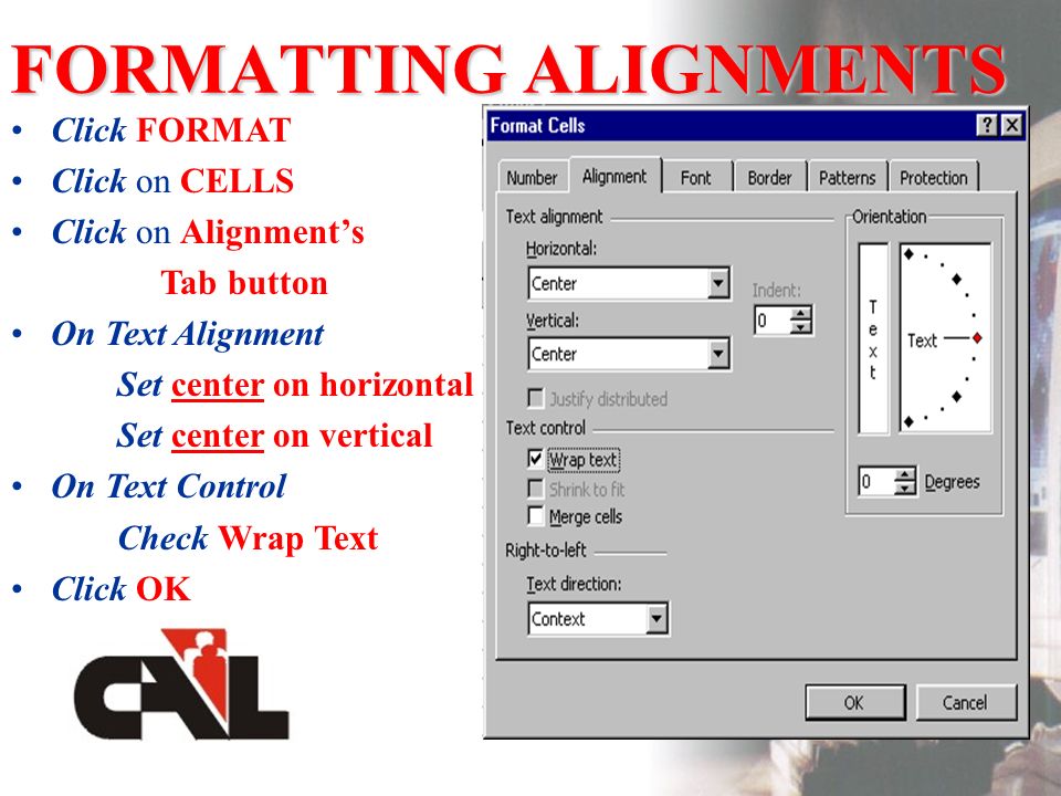 FORMATTING ALIGNMENTS Click FORMAT Click on CELLS Click on Alignments Tab button On Text Alignment Set center on horizontal Set center on vertical On Text Control Check Wrap Text Click OK