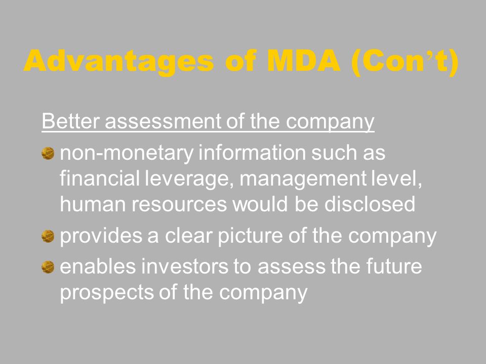 Advantages of MDA (Con t) Better assessment of the company non-monetary information such as financial leverage, management level, human resources would be disclosed provides a clear picture of the company enables investors to assess the future prospects of the company