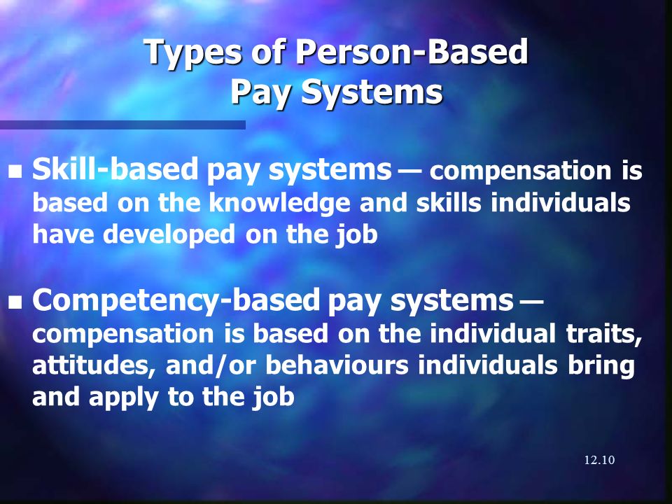 12.10 Types of Person-Based Pay Systems n n Skill-based pay systems compensation is based on the knowledge and skills individuals have developed on the job n n Competency-based pay systems compensation is based on the individual traits, attitudes, and/or behaviours individuals bring and apply to the job