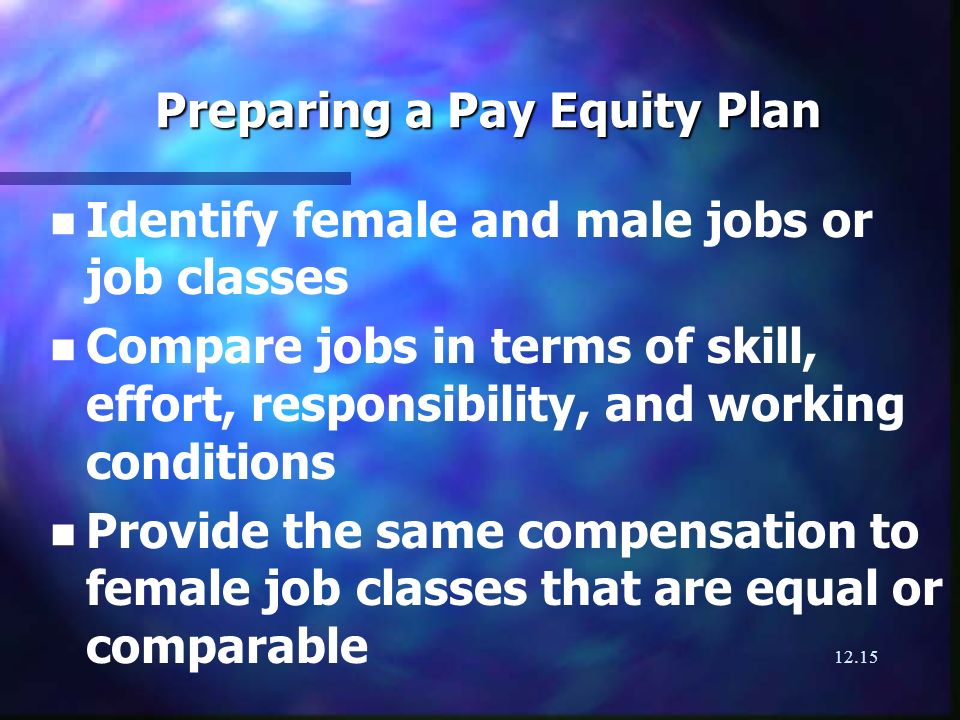 12.15 Preparing a Pay Equity Plan n n Identify female and male jobs or job classes n n Compare jobs in terms of skill, effort, responsibility, and working conditions n n Provide the same compensation to female job classes that are equal or comparable