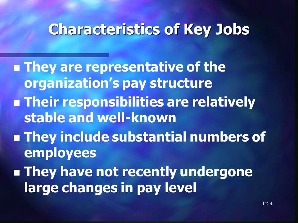 12.4 Characteristics of Key Jobs n n They are representative of the organizations pay structure n n Their responsibilities are relatively stable and well-known n n They include substantial numbers of employees n n They have not recently undergone large changes in pay level